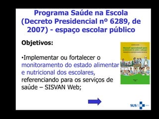 Objetivos:
•Implementar ou fortalecer o
monitoramento do estado alimentar
e nutricional dos escolares,
referenciando para os serviços de
saúde – SISVAN Web;
Programa Saúde na Escola
(Decreto Presidencial nº 6289, de
2007) - espaço escolar público
 