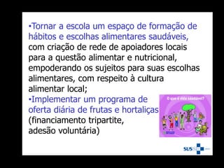 •Tornar a escola um espaço de formação de
hábitos e escolhas alimentares saudáveis,
com criação de rede de apoiadores locais
para a questão alimentar e nutricional,
empoderando os sujeitos para suas escolhas
alimentares, com respeito à cultura
alimentar local;
•Implementar um programa de
oferta diária de frutas e hortaliças na escola
(financiamento tripartite,
adesão voluntária)
 