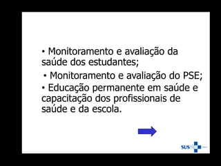 • Monitoramento e avaliação da
saúde dos estudantes;
• Monitoramento e avaliação do PSE;
• Educação permanente em saúde e
capacitação dos profissionais de
saúde e da escola.
 