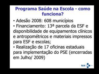 • Adesão 2008: 608 municípios
• Financiamento: 13ª parcela da ESF e
disponibilidade de equipamentos clínicos
e antropométricos e materiais impressos
para ESF e escolas;
• Realização de 17 oficinas estaduais
para implementação do PSE (encerradas
em Julho/ 2009)
Programa Saúde na Escola - como
funciona?
 