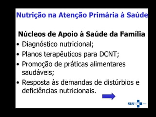 Nutrição na Atenção Primária à Saúde
Núcleos de Apoio à Saúde da Família
• Diagnóstico nutricional;
• Planos terapêuticos para DCNT;
• Promoção de práticas alimentares
saudáveis;
• Resposta às demandas de distúrbios e
deficiências nutricionais.
 