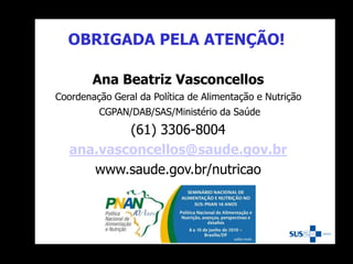 OBRIGADA PELA ATENÇÃO!
Ana Beatriz Vasconcellos
Coordenação Geral da Política de Alimentação e Nutrição
CGPAN/DAB/SAS/Ministério da Saúde
(61) 3306-8004
ana.vasconcellos@saude.gov.br
www.saude.gov.br/nutricao
 