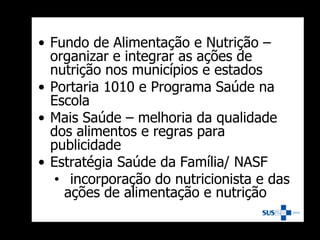 • Fundo de Alimentação e Nutrição –
organizar e integrar as ações de
nutrição nos municípios e estados
• Portaria 1010 e Programa Saúde na
Escola
• Mais Saúde – melhoria da qualidade
dos alimentos e regras para
publicidade
• Estratégia Saúde da Família/ NASF
• incorporação do nutricionista e das
ações de alimentação e nutrição
 