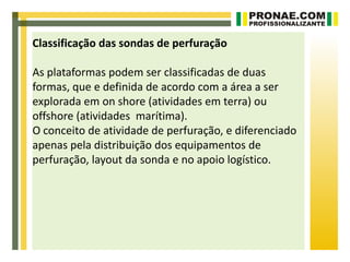 Classificação das sondas de perfuração

As plataformas podem ser classificadas de duas
formas, que e definida de acordo com a área a ser
explorada em on shore (atividades em terra) ou
offshore (atividades marítima).
O conceito de atividade de perfuração, e diferenciado
apenas pela distribuição dos equipamentos de
perfuração, layout da sonda e no apoio logístico.
 