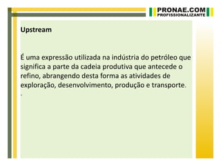 Upstream


É uma expressão utilizada na indústria do petróleo que
significa a parte da cadeia produtiva que antecede o
refino, abrangendo desta forma as atividades de
exploração, desenvolvimento, produção e transporte.
.
 