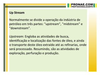 Up Stream

Normalmente se divide a operação da indústria de
petróleo em três partes: "upstream", "midstream" e
"downstream".

Upstream: Engloba as atividades de busca,
identificação e localização das fontes de óleo, e ainda
o transporte deste óleo extraído até as refinarias, onde
será processado. Resumindo, são as atividades de
exploração, perfuração e produção.
 