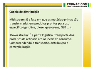 Cadeia de distribuição

Mid stream: É a fase em que as matérias-primas são
transformadas em produtos prontos para uso
específico (gasolina, diesel querosene, GLP, ...).

 Down stream: É a parte logística. Transporte dos
produtos da refinaria até os locais de consumo.
Compreendendo o transporte, distribuição e
comercialização
 