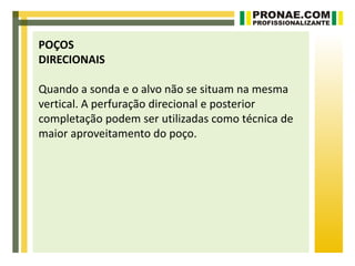 POÇOS
DIRECIONAIS

Quando a sonda e o alvo não se situam na mesma
vertical. A perfuração direcional e posterior
completação podem ser utilizadas como técnica de
maior aproveitamento do poço.
 