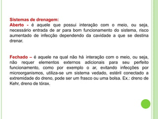 Sistemas de drenagem:
Aberto - é aquele que possui interação com o meio, ou seja,
necessário entrada de ar para bom funcionamento do sistema, risco
aumentado de infecção dependendo da cavidade a que se destina
drenar.
Fechado – é aquele na qual não há interação com o meio, ou seja,
não requer elementos externos adicionais para seu perfeito
funcionamento, como por exemplo o ar, evitando infecções por
microorganismos, utiliza-se um sistema vedado, estéril conectado a
extremidade do dreno, pode ser um frasco ou uma bolsa. Ex.: dreno de
Kehr, dreno de tórax.
 