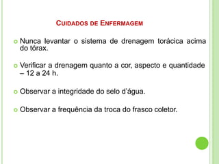 CUIDADOS DE ENFERMAGEM
 Nunca levantar o sistema de drenagem torácica acima
do tórax.
 Verificar a drenagem quanto a cor, aspecto e quantidade
– 12 a 24 h.
 Observar a integridade do selo d’água.
 Observar a frequência da troca do frasco coletor.
 