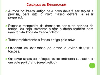 CUIDADOS DE ENFERMAGEM
 A troca do frasco antigo pelo novo deverá ser rápida e
precisa, para isto o novo frasco deverá já estar
preparado.
 Pinçar a mangueira de drenagem por curto período de
tempo, ou seja, somente pinçar o dreno torácico para
uma rápida troca do frasco coletor.
 Trocar rapidamente o frasco antigo pelo novo.
 Observar as extensões do dreno e evitar
torções.
dobras e
 Observar sinais de infecção ou de enfisema subcutâneo
em pele peri-dreno (crepitações).
 