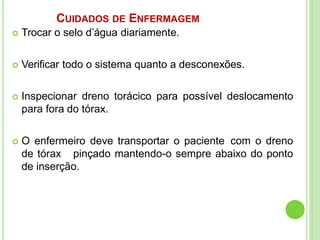CUIDADOS DE ENFERMAGEM
 Trocar o selo d’água diariamente.
 Verificar todo o sistema quanto a desconexões.
 Inspecionar dreno torácico para possível deslocamento
para fora do tórax.
 O enfermeiro deve transportar o paciente com o dreno
de tórax pinçado mantendo-o sempre abaixo do ponto
de inserção.
 