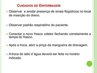 CUIDADOS DE ENFERMAGEM
 Observar e anotar presença de sinais flogísticos no local
de inserção do dreno.
 Observar padrão respiratório do paciente.
 Conectar o novo frasco coletor fechando corretamente a
tampa do frasco.
 Após a troca, abrir a pinça da mangueira de drenagem.
 A troca do selo d´água deverá ser feita no horário
indicado.
 