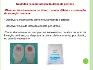 Cuidados na monitoração do dreno de penrose
·Observar funcionamento do dreno anotar débito e a coloração
da secreção drenada.
· Observar a extensão do dreno e evitar dobras e torções.
· Observar sinais de infecção em pele peri-dreno.
·Trocar diariamente, ou sempre que necessário o curativo do local de
inserção do dreno; ou desprezar a bolsa coletora uma vez por plantão,
ou quando necessário.
 