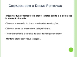 CUIDADOS COM O DRENO PORTOVAC
• Observar funcionamento do dreno
da secreção drenada.
anotar débito e a coloração
•Observar a extensão do dreno e evitar dobras e torções.
•Observar sinais de infecção em pele peri-dreno.
•Trocar diariamente o curativo do local de inserção do dreno.
• Manter o dreno com vácuo (sucção).
 