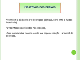 OBJETIVOS DOS DRENOS
•Permitem a saída de ar e secreções (sangue, soro, linfa e fluidos
intestinais).
•Evita infecções profundas nas incisões.
•São introduzidos quando existe ou espera coleção
secreção.
anormal de
 
