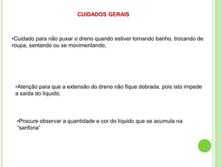 CUIDADOS GERAIS
•Cuidado para não puxar o dreno quando estiver tomando banho, trocando de
roupa, sentando ou se movimentando;
•Atenção para que a extensão do dreno não fique dobrada, pois isto impede
a saída do líquido;
•Procure observar a quantidade e cor do líquido que se acumula na
“sanfona”
 