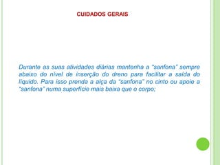CUIDADOS GERAIS
Durante as suas atividades diárias mantenha a “sanfona” sempre
abaixo do nível de inserção do dreno para facilitar a saída do
líquido. Para isso prenda a alça da “sanfona” no cinto ou apoie a
“sanfona” numa superfície mais baixa que o corpo;
 