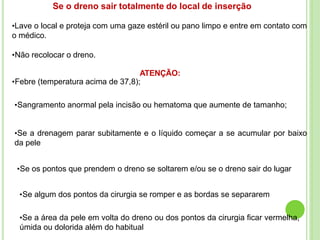 Se o dreno sair totalmente do local de inserção
•Lave o local e proteja com uma gaze estéril ou pano limpo e entre em contato com
o médico.
•Não recolocar o dreno.
ATENÇÃO:
•Febre (temperatura acima de 37,8);
•Sangramento anormal pela incisão ou hematoma que aumente de tamanho;
•Se a drenagem parar subitamente e o líquido começar a se acumular por baixo
da pele
•Se os pontos que prendem o dreno se soltarem e/ou se o dreno sair do lugar
•Se algum dos pontos da cirurgia se romper e as bordas se separarem
•Se a área da pele em volta do dreno ou dos pontos da cirurgia ficar vermelha,
úmida ou dolorida além do habitual
 