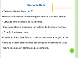 • Dreno tubular em forma de “T”;
•Formar conexões em túnel dos órgãos internos com meio externo.
• Utilizado para drenagem de vias biliares.
•Sua extremidade é acoplada a um sistema de drenagem fechada.
• Fixação à pele com ponto.
•Coletor do dreno deve ficar no colédoco para evitar a sucção de bile.
•Tenta-se fechar o dreno quando seu débito for menor que 0,5L/dia;
•Retira-se o dreno 3ª semana do pós-operatório.
Dreno de Kehr
 