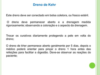 Este dreno deve ser conectado em bolsa coletora, ou frasco estéril.
O dreno deve permanecer aberto e a drenagem medida
rigorosamente; observando a coloração e o aspecto da drenagem.
Trocar os curativos diariamente protegendo a pele em volta do
dreno;
O dreno de kher permanece aberto geralmente por 5 dias, depois o
médico poderá orientar para pinçar o dreno 1 hora antes das
refeições para facilitar a digestão. Deve-se observar as reações do
paciente;
Dreno de Kehr
 