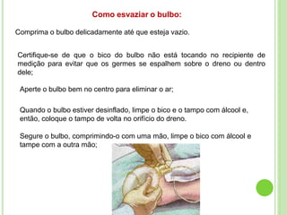 Como esvaziar o bulbo:
Comprima o bulbo delicadamente até que esteja vazio.
Certifique-se de que o bico do bulbo não está tocando no recipiente de
medição para evitar que os germes se espalhem sobre o dreno ou dentro
dele;
Aperte o bulbo bem no centro para eliminar o ar;
Quando o bulbo estiver desinflado, limpe o bico e o tampo com álcool e,
então, coloque o tampo de volta no orifício do dreno.
Segure o bulbo, comprimindo-o com uma mão, limpe o bico com álcool e
tampe com a outra mão;
 