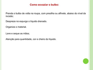 Prenda o bulbo de volta na roupa, com presilha ou alfinete, abaixo do nível da
incisão;
Despreze no expurgo o líquido drenado.
Organize o material.
Lave e seque as mãos;
Atenção para quantidade, cor e cheiro do líquido.
Como esvaziar o bulbo:
 