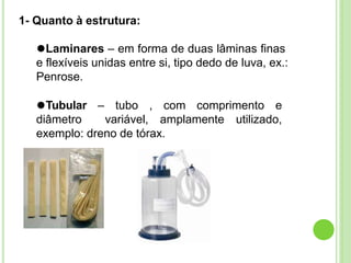 1- Quanto à estrutura:
⚫Laminares – em forma de duas lâminas finas
e flexíveis unidas entre si, tipo dedo de luva, ex.:
Penrose.
⚫Tubular – tubo , com comprimento e
diâmetro variável, amplamente utilizado,
exemplo: dreno de tórax.
 