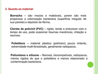 2. Quanto ao material:
Borracha – são macios e maleáveis, porem são mais
propensos a colonização bacteriana (superfície irregular de
sua parede) e depósito de fibrina.
Cloreto de polivinil (PVC) – rígido, tende a endurecer com o
tempo de uso, pode ocasionar traumas mecânicos, irritação e
necrose.
Polietileno – material plástico (polímero) pouco irritante,
extremidade multi-fenestrado, geralmente radiopacos.
Poliuretano e silicone – flexíveis, biocompatíveis, radiopacos,
menos rígidos do que o polietileno e menos relacionado a
contaminação bacteriana.
 