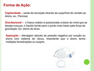 Forma de Ação:
Capilaridade – saída da secreção através da superfície de contato ao
dreno, ex.: Penrose
Gravitacional – o frasco coletor é posicionado a baixo do nível que se
deseja evacuar, o líquido tende para o ponto mais baixo pela força da
gravitação. Ex: dreno de tórax.
Aspiração – drenagem através de pressão negativa por sucção ou
dreno com sistema de vácuo, importante que o dreno tenha
múltiplas fenestrações ou suspiro
 