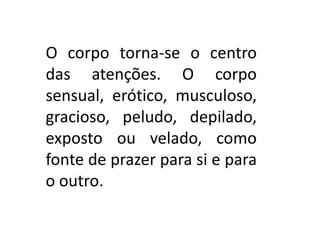 O corpo torna-se o centro
das atenções. O corpo
sensual, erótico, musculoso,
gracioso, peludo, depilado,
exposto ou velado, como
fonte de prazer para si e para
o outro.
 