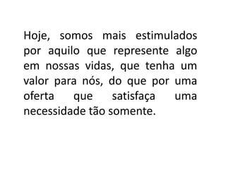 Hoje, somos mais estimulados
por aquilo que represente algo
em nossas vidas, que tenha um
valor para nós, do que por uma
oferta que satisfaça uma
necessidade tão somente.
 