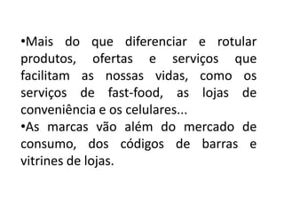 •Mais do que diferenciar e rotular
produtos, ofertas e serviços que
facilitam as nossas vidas, como os
serviços de fast-food, as lojas de
conveniência e os celulares...
•As marcas vão além do mercado de
consumo, dos códigos de barras e
vitrines de lojas.
 