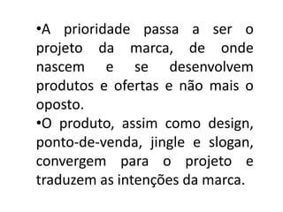 •A prioridade passa a ser o
projeto da marca, de onde
nascem e se desenvolvem
produtos e ofertas e não mais o
oposto.
•O produto, assim como design,
ponto-de-venda, jingle e slogan,
convergem para o projeto e
traduzem as intenções da marca.
 