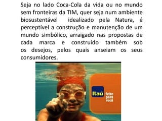 Seja no lado Coca-Cola da vida ou no mundo
sem fronteiras da TIM, quer seja num ambiente
biosustentável idealizado pela Natura, é
perceptível a construção e manutenção de um
mundo simbólico, arraigado nas propostas de
cada marca e construído também sob
os desejos, pelos quais anseiam os seus
consumidores.
 