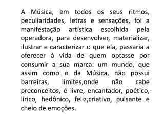 A Música, em todos os seus ritmos,
peculiaridades, letras e sensações, foi a
manifestação artística escolhida pela
operadora, para desenvolver, materializar,
ilustrar e caracterizar o que ela, passaria a
oferecer à vida de quem optasse por
consumir a sua marca: um mundo, que
assim como o da Música, não possui
barreiras, limites,onde não cabe
preconceitos, é livre, encantador, poético,
lírico, hedônico, feliz,criativo, pulsante e
cheio de emoções.
 