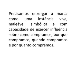 Precisamos enxergar a marca
como uma instância viva,
maleável, simbólica e com
capacidade de exercer influência
sobre como compramos, por que
compramos, quando compramos
e por quanto compramos.
 