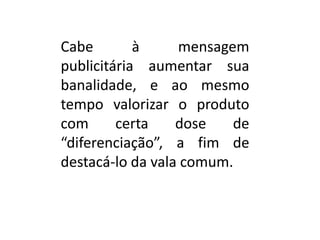 Cabe à mensagem
publicitária aumentar sua
banalidade, e ao mesmo
tempo valorizar o produto
com certa dose de
“diferenciação”, a fim de
destacá-lo da vala comum.
 
