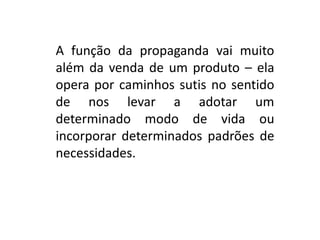 A função da propaganda vai muito
além da venda de um produto – ela
opera por caminhos sutis no sentido
de nos levar a adotar um
determinado modo de vida ou
incorporar determinados padrões de
necessidades.
 