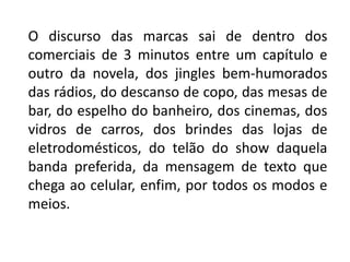O discurso das marcas sai de dentro dos
comerciais de 3 minutos entre um capítulo e
outro da novela, dos jingles bem-humorados
das rádios, do descanso de copo, das mesas de
bar, do espelho do banheiro, dos cinemas, dos
vidros de carros, dos brindes das lojas de
eletrodomésticos, do telão do show daquela
banda preferida, da mensagem de texto que
chega ao celular, enfim, por todos os modos e
meios.
 