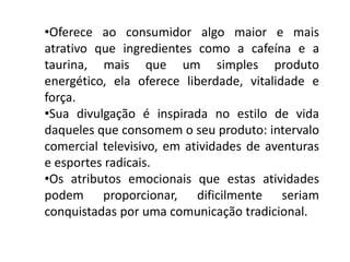 •Oferece ao consumidor algo maior e mais
atrativo que ingredientes como a cafeína e a
taurina, mais que um simples produto
energético, ela oferece liberdade, vitalidade e
força.
•Sua divulgação é inspirada no estilo de vida
daqueles que consomem o seu produto: intervalo
comercial televisivo, em atividades de aventuras
e esportes radicais.
•Os atributos emocionais que estas atividades
podem proporcionar, dificilmente seriam
conquistadas por uma comunicação tradicional.
 