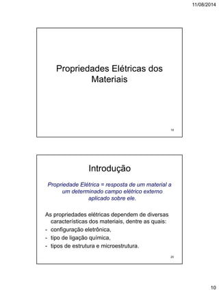11/08/2014
10
Propriedades Elétricas dos
Materiais
19
Introdução
Propriedade Elétrica = resposta de um material a
um determinado campo elétrico externo
aplicado sobre ele.
As propriedades elétricas dependem de diversas
características dos materiais, dentre as quais:
- configuração eletrônica,
- tipo de ligação química,
- tipos de estrutura e microestrutura.
20
 