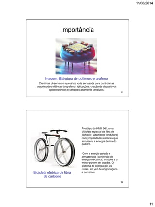 11/08/2014
11
Importância
Imagem: Estrutura de polímero e grafeno.
Cientistas observaram que a luz pode ser usada para controlar as
propriedades elétricas do grafeno. Aplicações: criação de dispositivos
optoeletrônicos e sensores altamente sensíveis.
21
Protótipo da HMK 561, uma
bicicleta especial de fibra de
carbono (altamente condutora)
com propriedades elétricas que
armazena a energia dentro do
quadro.
Com a energia gerada e
armazenada (conversão de
energia mecânica) as luzes e o
motor podem ser usados. O
sistema de energia gira as
rodas, em vez de engrenagens
e correntes.Bicicleta elétrica de fibra
de carbono
22
 