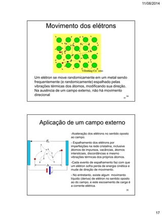 11/08/2014
17
Movimento dos elétrons
34
Um elétron se move randomicamente em um metal sendo
frequentemente (e randomicamente) espalhado pelas
vibrações térmicas dos átomos, modificando sua direção.
Na ausência de um campo externo, não há movimento
direcional 34
Aplicação de um campo externo
-Aceleração dos elétrons no sentido oposto
ao campo.
- Espalhamento dos elétrons por
imperfeições na rede cristalina, inclusive
átomos de impureza, vacâncias, átomos
intersticiais, discordâncias e mesmo
vibrações térmicas dos próprios átomos.
-Cada evento de espalhamento faz com que
um elétron sofra perda de energia cinética e
mude de direção de movimento.
- No entretanto, existe algum movimento
líquido (deriva) de elétron no sentido oposto
ao do campo, e este escoamento de carga é
a corrente elétrica.
35
 