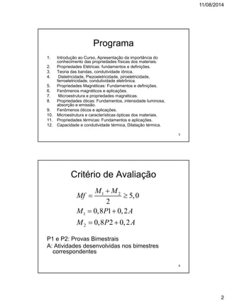 11/08/2014
2
Programa
1. Introdução ao Curso, Apresentação da importância do
conhecimento das propriedades físicas dos materiais.
2. Propriedades Elétricas: fundamentos e definições.
3. Teoria das bandas, condutividade iônica.
4. Dieletricidade, Piezoeletricidade, piroeletricidade,
ferroeletricidade, condutividade eletrônica.
5. Propriedades Magnéticas: Fundamentos e definições.
6. Fenômenos magnéticos e aplicações.
7. Microestrutura e propriedades magnéticas.
8. Propriedades óticas: Fundamentos, intensidade luminosa,
absorção e emissão.
9. Fenômenos óticos e aplicações.
10. Microestrutura e características ópticas dos materiais.
11. Propriedades térmicas: Fundamentos e aplicações.
12. Capacidade e condutividade térmica, Dilatação térmica.
3
Critério de Avaliação
P1 e P2: Provas Bimestrais
A: Atividades desenvolvidas nos bimestres
correspondentes
1 2
1
2
5,0
2
0,8 1 0,2
0,8 2 0,2
M M
Mf
M P A
M P A

 
 
 
4
 