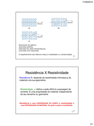 11/08/2014
21
Movimento do elétron:
(a)Cristal perfeito,
(b)Cristal em altas tempertaturas,
(c)Cristal com impurezas.
O espalhamento dos elétrons reduz a mobilidade e a condutividade.
42
43
Resistência X Resistividade
Resistividade, : define o quão difícil é a passagem de
corrente. É uma propriedade do material, independente
de seu tamanho ou geometria
Resistência R, depende da resistividade intrínseca  do
material e da sua geometria.
Resistência é uma PROPRIEDADE DO CORPO e resisitividade é
uma PROPRIEDADE DO MATERIAL do qual o corpo é constituído.
43
 