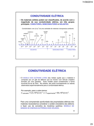 11/08/2014
23
CONDUTIVIDADE ELÉTRICA
Condutividade  em (.m)-1
de uma variedade de materiais à temperatura ambiente.
ISOLANTES CONDUTORES
10-14
10-18
10-10
10-16
10-6
10-12
10-2
10-8
102
10-4
106
100
104
108
SEMICONDUTORES
• Os materiais sólidos podem ser classificados, de acordo com a
magnitude de sua condutividade elétrica, em três grupos
principais: CONDUTORES, SEMICONDUTORES e ISOLANTES.
Ag
Cu
NaCl
quartzo
madeira
seca
grafite
borracha
SiO2
porcelana
mica
GaAs Si
Ge
Si dopado
Mn
Fepolietileno
concreto
(seco)
poliestireno
vidro
47
CONDUTIVIDADE ELÉTRICA
Para uma compreensão aprofundada das propriedades elétricas dos
materiais necessitamos considerar o caráter ondulatório dos elétrons
e fazer uso de conceitos da mecânica quântica: MODELO DE
BANDAS DE ENERGIA ELETRÔNICA NOS SÓLIDOS.
• O MODELO DOS ELÉTRONS LIVRES dos metais supõe que o material é
composto por um gás de elétrons que se movem num retículo cristalino
formado por íons pesados. Esse modelo prevê corretamente a forma
funcional da lei de Ohm. No entanto, ele prevê incorretamente os valores
observados experimentalmente para a condutividade elétrica.
Por exemplo, para o cobre temos:
 calculado = 5,3x 106 (.m)-1 e  experimental = 59x 106 (.m)-1.
48
 