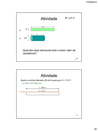11/08/2014
24
49
Atividade
D
2D


2
R =  L/A
Qual das duas estruturas terá o maior valor de
resistência?
a)
b)
49
Atividade
Qual é o mínimo diâmetro (D) do fio para que V < 1.5 V?
σ = 6.07 x 107 (Ohm-m)-1
Cu wire I = 2.5 A- +
V
 100 m
51
 