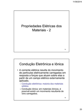 11/08/2014
25
Propriedades Elétricas dos
Materiais - 2
53
Condução Eletrônica e Iônica
• A corrente elétrica resulta do movimento
de partículas eletricamente carregadas em
resposta a forças que atuam sobre elas a
partir de um campo elétrico externamente
aplicado.
– Condução eletrônica: maioria dos materiais
sólidos.
– Condução iônica: em materiais iônicos, é
possível existir um movimento resultante de
íons carregados.
54
 