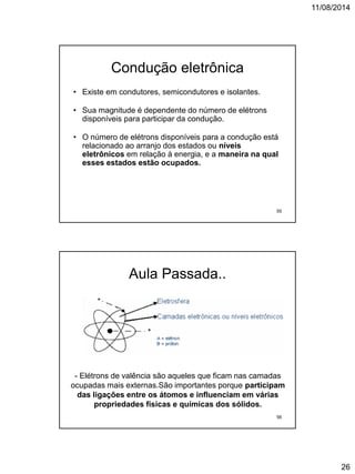 11/08/2014
26
Condução eletrônica
• Existe em condutores, semicondutores e isolantes.
• Sua magnitude é dependente do número de elétrons
disponíveis para participar da condução.
• O número de elétrons disponíveis para a condução está
relacionado ao arranjo dos estados ou níveis
eletrônicos em relação à energia, e a maneira na qual
esses estados estão ocupados.
55
Aula Passada..
- Elétrons de valência são aqueles que ficam nas camadas
ocupadas mais externas.São importantes porque participam
das ligações entre os átomos e influenciam em várias
propriedades físicas e químicas dos sólidos.
56
 